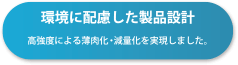 環境に配慮した製品設計 高強度による薄肉化・減量化を実現しました。