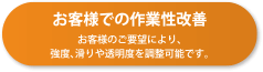 お客様での作業性改善 お客様のご要望により、強度、滑りや透明度を調整可能です。