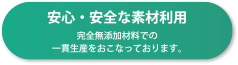 安心・安全な素材利用 完全無添加材料での一貫性産をおこなっております。